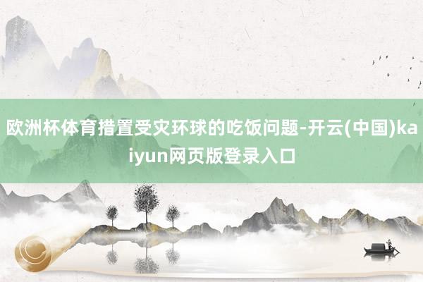 欧洲杯体育措置受灾环球的吃饭问题-开云(中国)kaiyun网页版登录入口