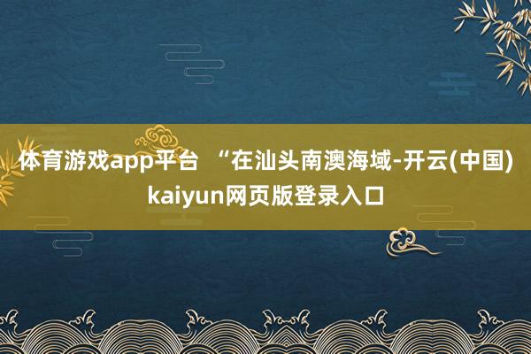 体育游戏app平台  “在汕头南澳海域-开云(中国)kaiyun网页版登录入口