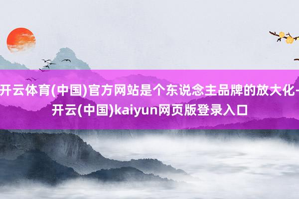 开云体育(中国)官方网站是个东说念主品牌的放大化-开云(中国)kaiyun网页版登录入口