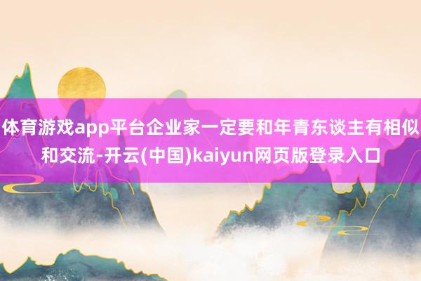 体育游戏app平台企业家一定要和年青东谈主有相似和交流-开云(中国)kaiyun网页版登录入口