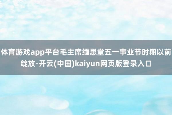 体育游戏app平台毛主席缅思堂五一事业节时期以前绽放-开云(中国)kaiyun网页版登录入口