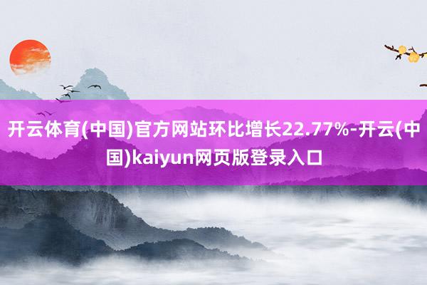 开云体育(中国)官方网站环比增长22.77%-开云(中国)kaiyun网页版登录入口