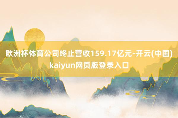 欧洲杯体育公司终止营收159.17亿元-开云(中国)kaiyun网页版登录入口