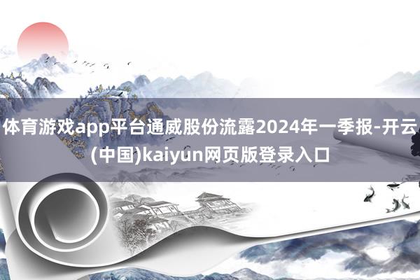 体育游戏app平台通威股份流露2024年一季报-开云(中国)kaiyun网页版登录入口