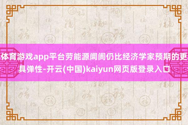 体育游戏app平台劳能源阛阓仍比经济学家预期的更具弹性-开云(中国)kaiyun网页版登录入口