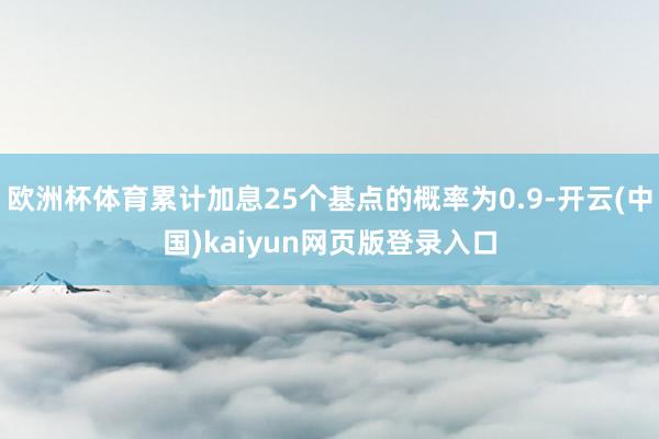 欧洲杯体育累计加息25个基点的概率为0.9-开云(中国)kaiyun网页版登录入口