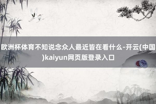 欧洲杯体育不知说念众人最近皆在看什么-开云(中国)kaiyun网页版登录入口