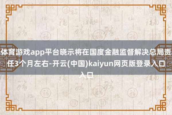 体育游戏app平台晓示将在国度金融监督解决总局责任3个月左右-开云(中国)kaiyun网页版登录入口