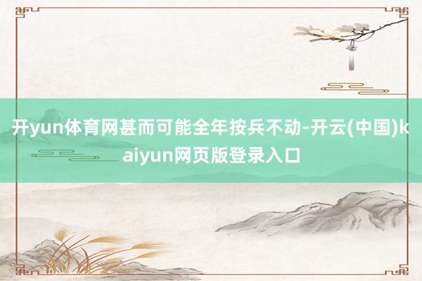 开yun体育网甚而可能全年按兵不动-开云(中国)kaiyun网页版登录入口