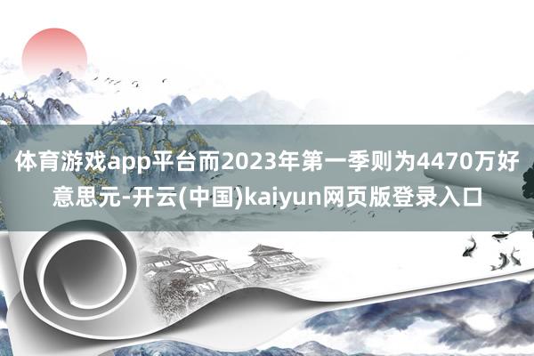 体育游戏app平台而2023年第一季则为4470万好意思元-开云(中国)kaiyun网页版登录入口