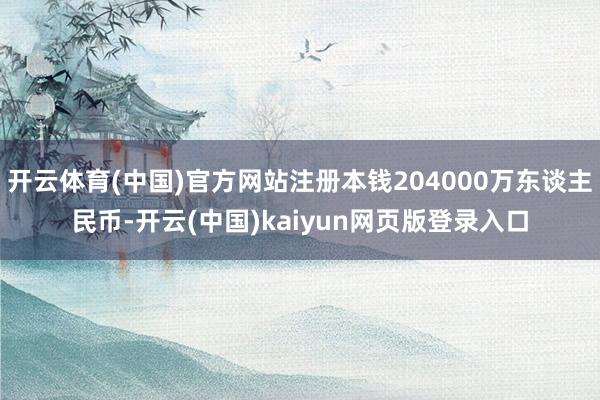 开云体育(中国)官方网站注册本钱204000万东谈主民币-开云(中国)kaiyun网页版登录入口