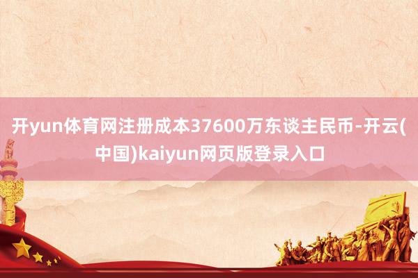 开yun体育网注册成本37600万东谈主民币-开云(中国)kaiyun网页版登录入口