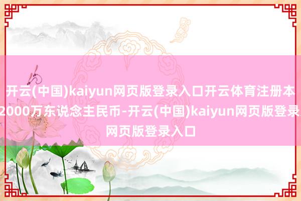 开云(中国)kaiyun网页版登录入口开云体育注册本钱12000万东说念主民币-开云(中国)kaiyun网页版登录入口