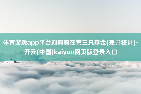 体育游戏app平台刘莉莉在管三只基金(兼并狡计)-开云(中国)kaiyun网页版登录入口