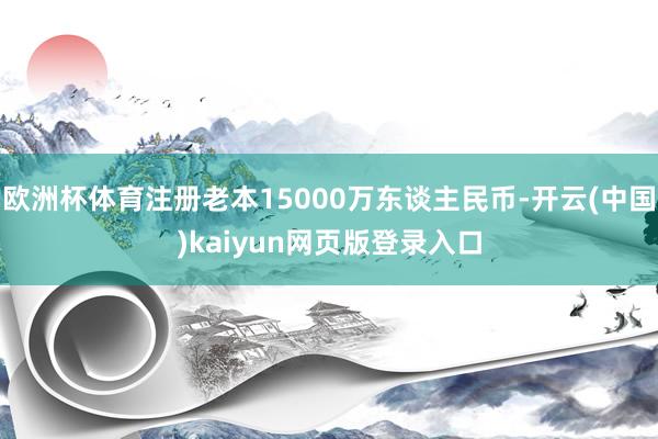 欧洲杯体育注册老本15000万东谈主民币-开云(中国)kaiyun网页版登录入口