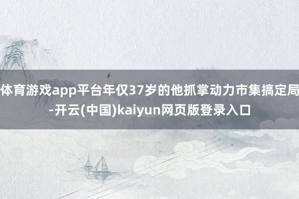 体育游戏app平台年仅37岁的他抓掌动力市集搞定局-开云(中国)kaiyun网页版登录入口