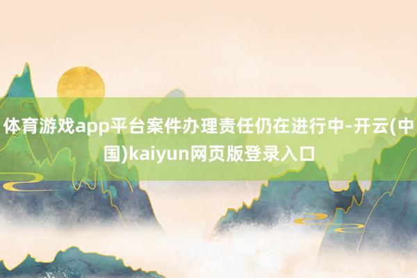 体育游戏app平台案件办理责任仍在进行中-开云(中国)kaiyun网页版登录入口