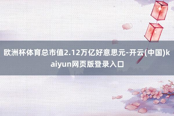 欧洲杯体育总市值2.12万亿好意思元-开云(中国)kaiyun网页版登录入口