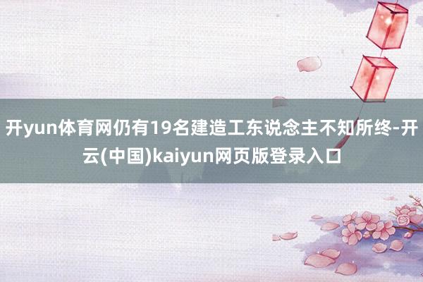 开yun体育网仍有19名建造工东说念主不知所终-开云(中国)kaiyun网页版登录入口