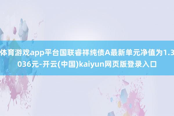 体育游戏app平台国联睿祥纯债A最新单元净值为1.3036元-开云(中国)kaiyun网页版登录入口