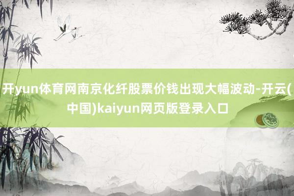 开yun体育网南京化纤股票价钱出现大幅波动-开云(中国)kaiyun网页版登录入口