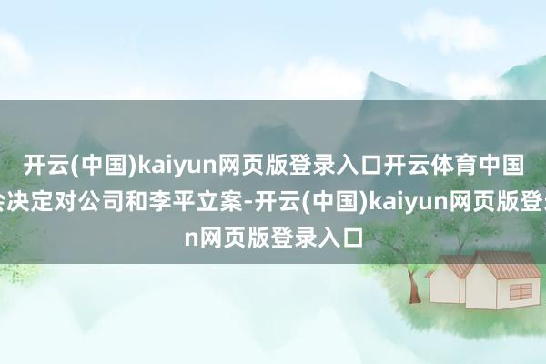 开云(中国)kaiyun网页版登录入口开云体育中国证监会决定对公司和李平立案-开云(中国)kaiyun网页版登录入口