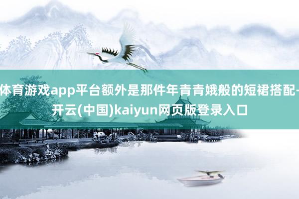 体育游戏app平台额外是那件年青青娥般的短裙搭配-开云(中国)kaiyun网页版登录入口