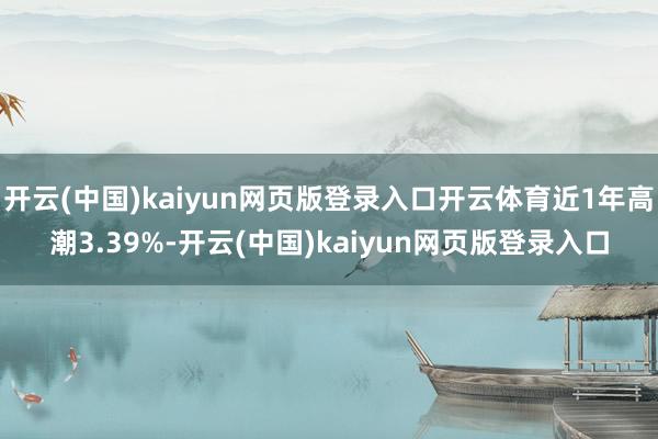 开云(中国)kaiyun网页版登录入口开云体育近1年高潮3.39%-开云(中国)kaiyun网页版登录入口