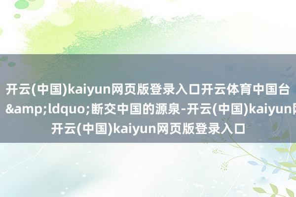 开云(中国)kaiyun网页版登录入口开云体育中国台湾省同族直言：&ldquo;断交中国的源泉-开云(中国)kaiyun网页版登录入口