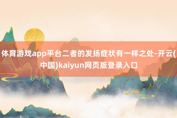 体育游戏app平台二者的发扬症状有一样之处-开云(中国)kaiyun网页版登录入口