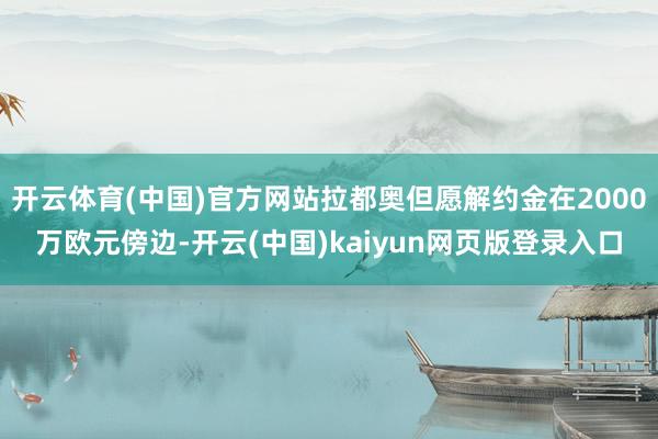 开云体育(中国)官方网站拉都奥但愿解约金在2000万欧元傍边-开云(中国)kaiyun网页版登录入口