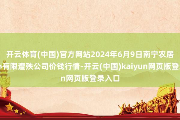 开云体育(中国)官方网站2024年6月9日南宁农居品中心有限遭殃公司价钱行情-开云(中国)kaiyun网页版登录入口