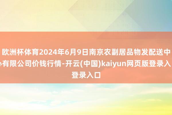 欧洲杯体育2024年6月9日南京农副居品物发配送中心有限公司价钱行情-开云(中国)kaiyun网页版登录入口