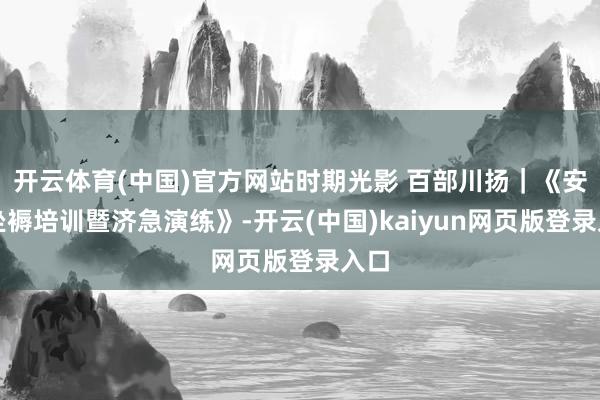 开云体育(中国)官方网站时期光影 百部川扬｜《安全坐褥培训暨济急演练》-开云(中国)kaiyun网页版登录入口