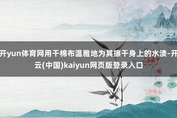 开yun体育网用干棉布温雅地为其擦干身上的水渍-开云(中国)kaiyun网页版登录入口