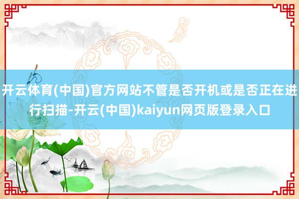 开云体育(中国)官方网站不管是否开机或是否正在进行扫描-开云(中国)kaiyun网页版登录入口