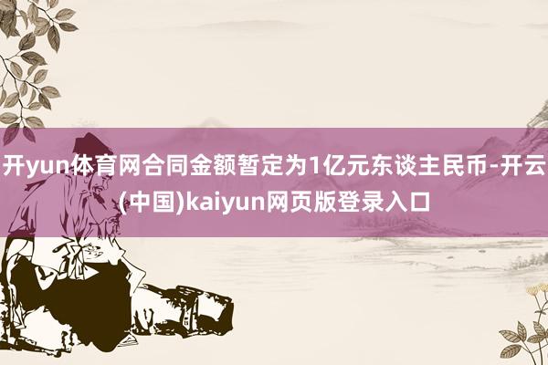 开yun体育网合同金额暂定为1亿元东谈主民币-开云(中国)kaiyun网页版登录入口