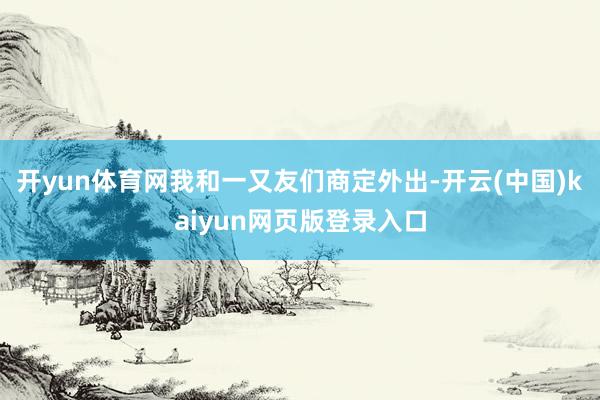 开yun体育网我和一又友们商定外出-开云(中国)kaiyun网页版登录入口