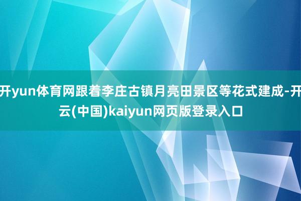 开yun体育网跟着李庄古镇月亮田景区等花式建成-开云(中国)kaiyun网页版登录入口