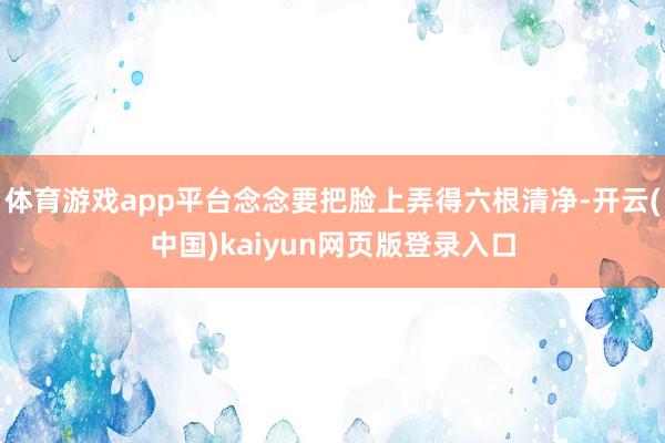 体育游戏app平台念念要把脸上弄得六根清净-开云(中国)kaiyun网页版登录入口