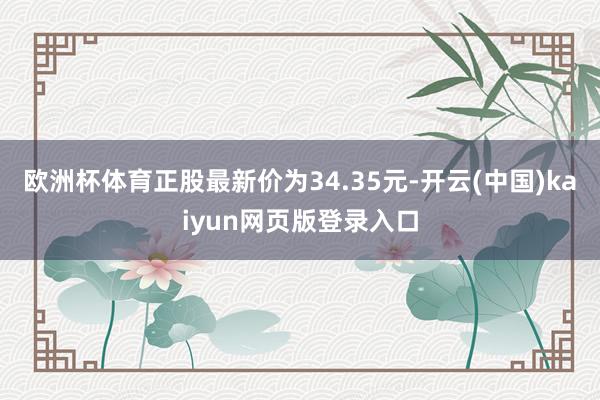 欧洲杯体育正股最新价为34.35元-开云(中国)kaiyun网页版登录入口