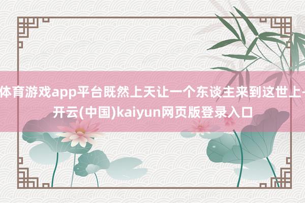 体育游戏app平台既然上天让一个东谈主来到这世上-开云(中国)kaiyun网页版登录入口