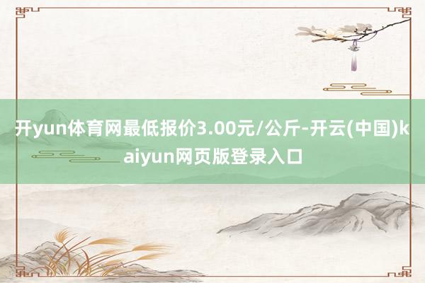 开yun体育网最低报价3.00元/公斤-开云(中国)kaiyun网页版登录入口