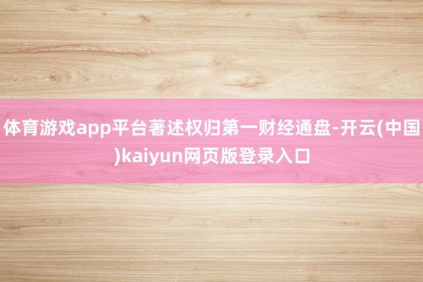 体育游戏app平台著述权归第一财经通盘-开云(中国)kaiyun网页版登录入口