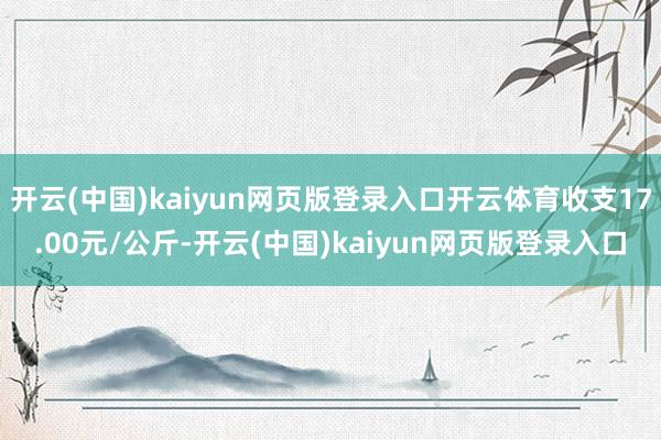 开云(中国)kaiyun网页版登录入口开云体育收支17.00元/公斤-开云(中国)kaiyun网页版登录入口