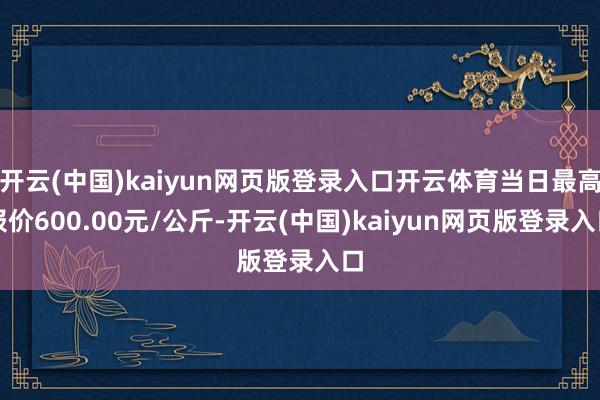 开云(中国)kaiyun网页版登录入口开云体育当日最高报价600.00元/公斤-开云(中国)kaiyun网页版登录入口