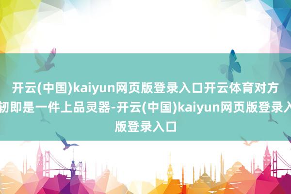 开云(中国)kaiyun网页版登录入口开云体育对方发轫即是一件上品灵器-开云(中国)kaiyun网页版登录入口