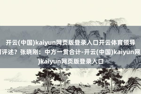 开云(中国)kaiyun网页版登录入口开云体育领导中方对此有何评述？张晓刚：中方一贯合计-开云(中国)kaiyun网页版登录入口