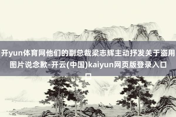 开yun体育网他们的副总裁梁志辉主动抒发关于盗用图片说念歉-开云(中国)kaiyun网页版登录入口