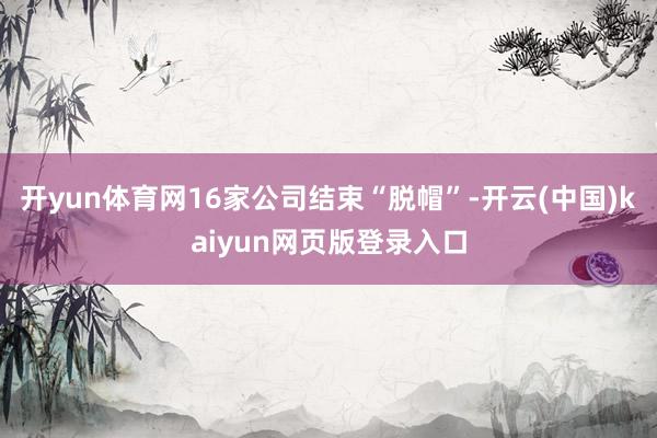 开yun体育网16家公司结束“脱帽”-开云(中国)kaiyun网页版登录入口